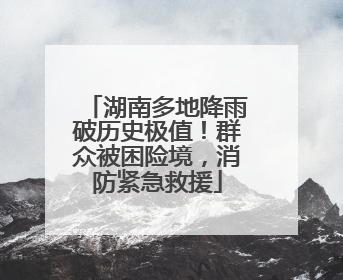 湖南多地降雨破历史极值！群众被困险境，消防紧急救援