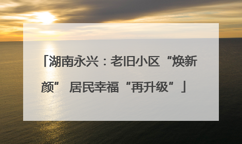 湖南永兴：老旧小区“焕新颜” 居民幸福“再升级”