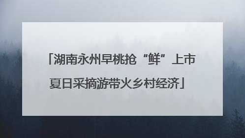 湖南永州早桃抢“鲜”上市 夏日采摘游带火乡村经济