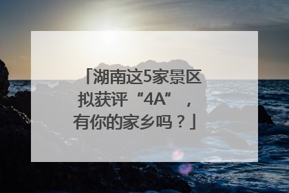湖南这5家景区拟获评“4A”，有你的家乡吗？