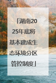 湖南2025年底将基本建成生态环境分区管控制度