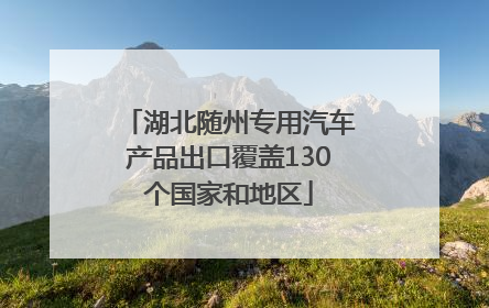 湖北随州专用汽车产品出口覆盖130个国家和地区