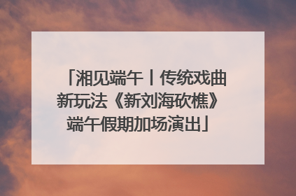 湘见端午丨传统戏曲新玩法《新刘海砍樵》端午假期加场演出