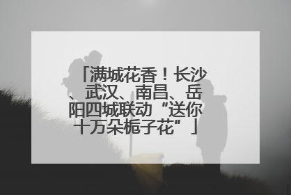 满城花香！长沙、武汉、南昌、岳阳四城联动“送你十万朵栀子花”