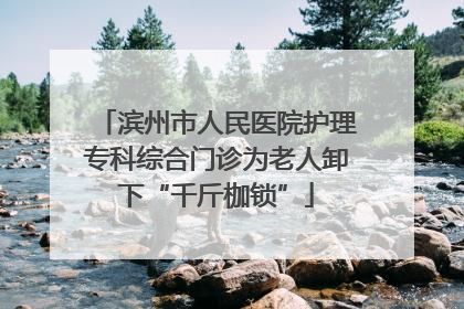 滨州市人民医院护理专科综合门诊为老人卸下“千斤枷锁”