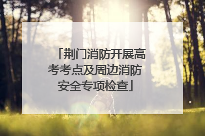 荆门消防开展高考考点及周边消防安全专项检查