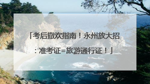 考后撒欢指南！永州放大招：准考证=旅游通行证！