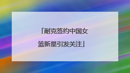 耐克签约中国女篮新星引发关注