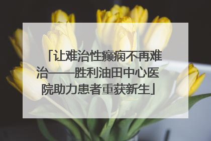 让难治性癫痫不再难治——胜利油田中心医院助力患者重获新生
