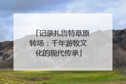 记录扎鲁特草原转场：千年游牧文化的现代传承