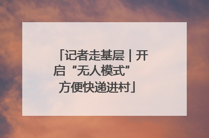 记者走基层｜开启“无人模式” 方便快递进村