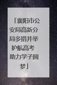 襄阳市公安局高新分局多措并举护航高考 助力学子圆梦