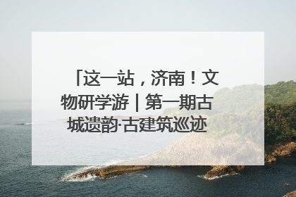 这一站，济南！文物研学游｜第一期古城遗韵·古建筑巡迹之旅圆满结束