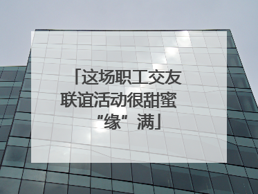这场职工交友联谊活动很甜蜜“缘”满