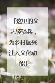 这里的文艺轻骑兵，为乡村振兴注入文化动能