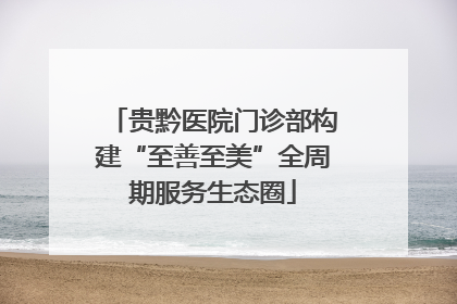 贵黔医院门诊部构建“至善至美”全周期服务生态圈