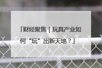 财经聚焦｜玩具产业如何“玩”出新天地？