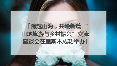 跨越山海，共绘新篇 “山地旅游与乡村振兴”交流座谈会在里斯本成功举办