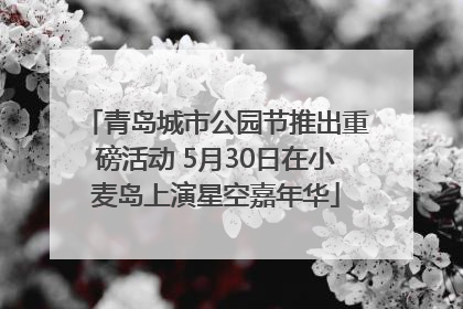 青岛城市公园节推出重磅活动 5月30日在小麦岛上演星空嘉年华