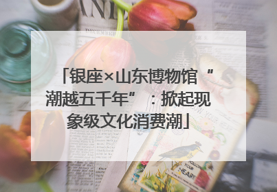 银座×山东博物馆“潮越五千年”：掀起现象级文化消费潮