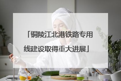 铜陵江北港铁路专用线建设取得重大进展