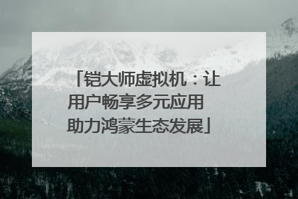 铠大师虚拟机：让用户畅享多元应用 助力鸿蒙生态发展