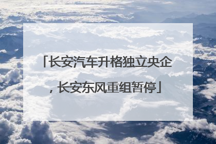 长安汽车升格独立央企，长安东风重组暂停