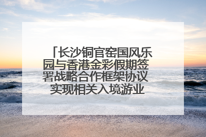 长沙铜官窑国风乐园与香港金彩假期签署战略合作框架协议 实现相关入境游业务增收超亿元