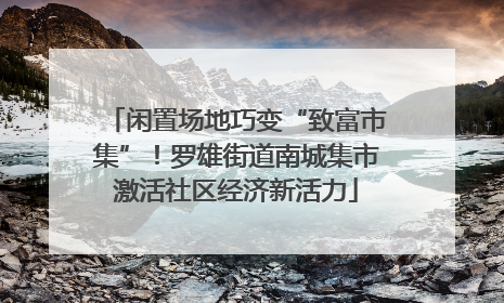 闲置场地巧变“致富市集”！罗雄街道南城集市激活社区经济新活力