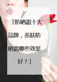 防晒霜十大品牌，养肤防晒霜哪些效果好？