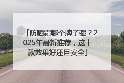 防晒霜哪个牌子强？2025年最新推荐，这十款效果好还巨安全
