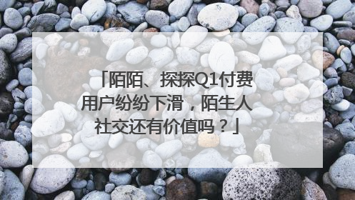 陌陌、探探Q1付费用户纷纷下滑，陌生人社交还有价值吗？