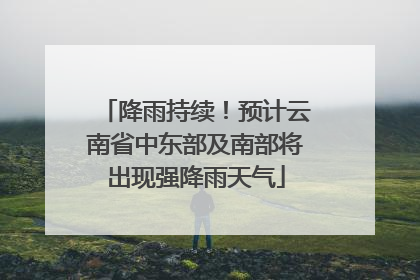 降雨持续！预计云南省中东部及南部将出现强降雨天气