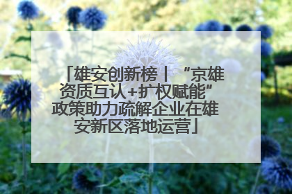 雄安创新榜丨“京雄资质互认+扩权赋能”政策助力疏解企业在雄安新区落地运营