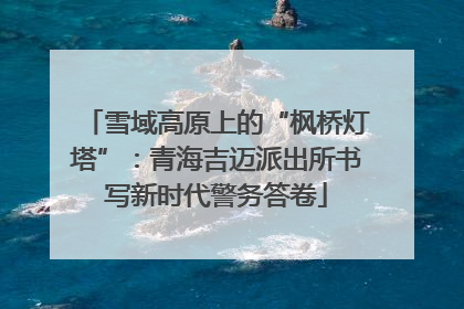 雪域高原上的“枫桥灯塔”：青海吉迈派出所书写新时代警务答卷