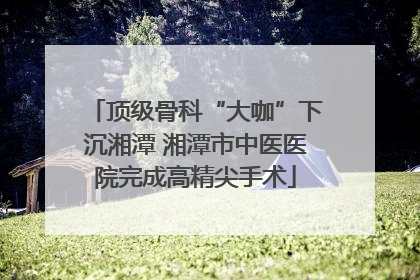 顶级骨科“大咖”下沉湘潭 湘潭市中医医院完成高精尖手术