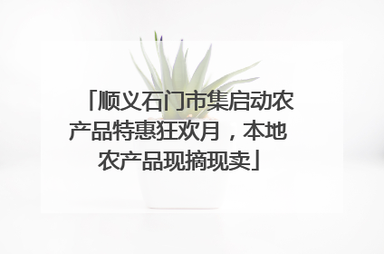顺义石门市集启动农产品特惠狂欢月，本地农产品现摘现卖