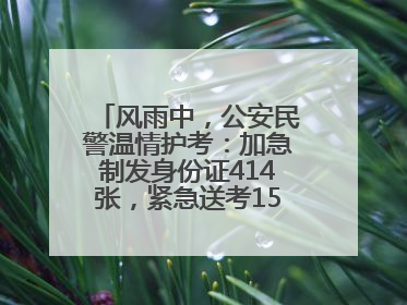 风雨中，公安民警温情护考：加急制发身份证414张，紧急送考1590人次