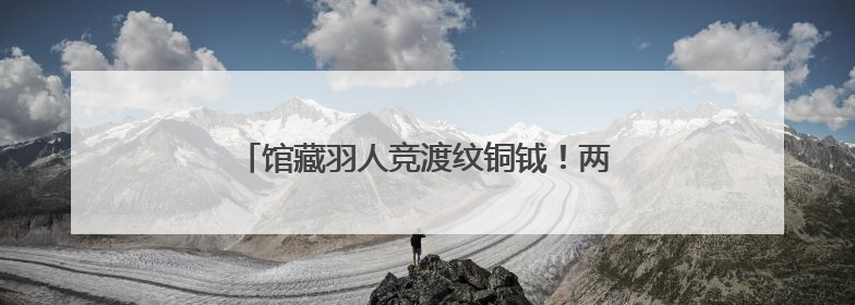 馆藏羽人竞渡纹铜钺！两千年前古人如何竞渡？