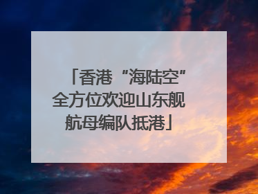 香港“海陆空”全方位欢迎山东舰航母编队抵港