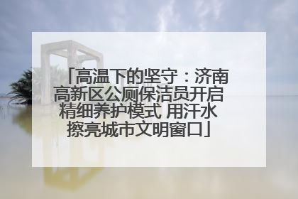 高温下的坚守：济南高新区公厕保洁员开启精细养护模式 用汗水擦亮城市文明窗口