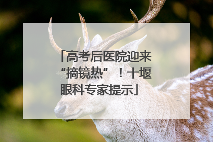 高考后医院迎来“摘镜热”！十堰眼科专家提示