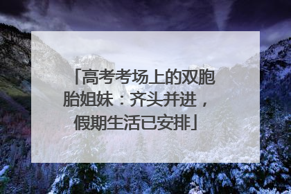 高考考场上的双胞胎姐妹：齐头并进，假期生活已安排