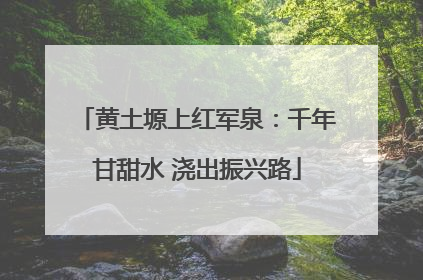 黄土塬上红军泉：千年甘甜水 浇出振兴路