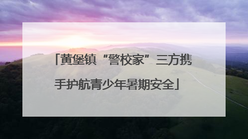 黄堡镇“警校家”三方携手护航青少年暑期安全