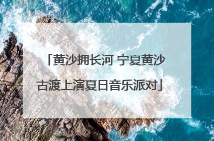 黄沙拥长河 宁夏黄沙古渡上演夏日音乐派对