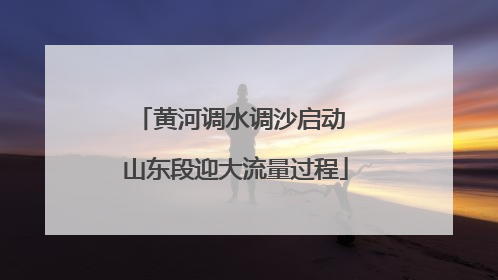 黄河调水调沙启动 山东段迎大流量过程