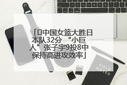 ﻿中国女篮大胜日本队32分 “小巨人”张子宇9投8中保持高进攻效率