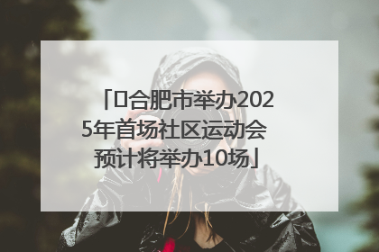 ﻿合肥市举办2025年首场社区运动会 预计将举办10场