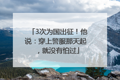 3次为国出征！他说：穿上警服那天起，就没有怕过